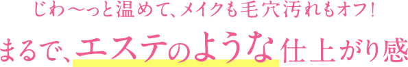 じわ〜っと温めて、メイクも毛穴汚れもオフ!まるで、エステのような仕上がり感