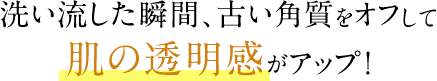 洗い流した瞬間、古い角質をオフして肌の透明感がアップ!