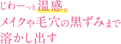 じわーっと温感。メイクや毛穴の黒ずみまで溶かし出す